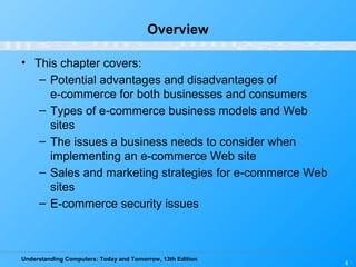 Understanding Computers: Today and Tomorrow, 13th Edition
4
Overview
• This chapter covers:
– Potential advantages and disadvantages of
e-commerce for both businesses and consumers
– Types of e-commerce business models and Web
sites
– The issues a business needs to consider when
implementing an e-commerce Web site
– Sales and marketing strategies for e-commerce Web
sites
– E-commerce security issues
 