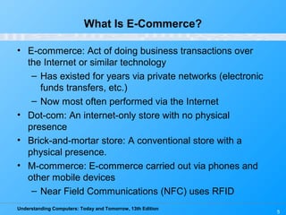 Understanding Computers: Today and Tomorrow, 13th Edition
5
What Is E-Commerce?
• E-commerce: Act of doing business transactions over
the Internet or similar technology
– Has existed for years via private networks (electronic
funds transfers, etc.)
– Now most often performed via the Internet
• Dot-com: An internet-only store with no physical
presence
• Brick-and-mortar store: A conventional store with a
physical presence.
• M-commerce: E-commerce carried out via phones and
other mobile devices
– Near Field Communications (NFC) uses RFID
 