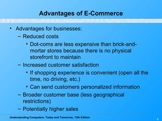 Understanding Computers: Today and Tomorrow, 13th Edition
6
Advantages of E-Commerce
• Advantages for businesses:
– Reduced costs
• Dot-coms are less expensive than brick-and-
mortar stores because there is no physical
storefront to maintain
– Increased customer satisfaction
• If shopping experience is convenient (open all the
time, no driving, etc.)
• Can send customers personalized information
– Broader customer base (less geographical
restrictions)
– Potentially higher sales
 