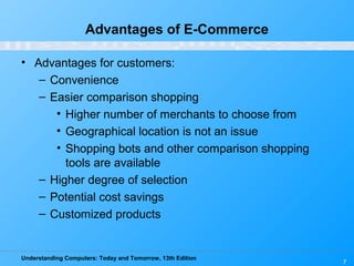 Understanding Computers: Today and Tomorrow, 13th Edition
7
Advantages of E-Commerce
• Advantages for customers:
– Convenience
– Easier comparison shopping
• Higher number of merchants to choose from
• Geographical location is not an issue
• Shopping bots and other comparison shopping
tools are available
– Higher degree of selection
– Potential cost savings
– Customized products
 