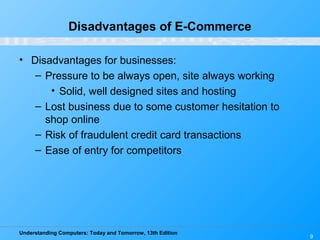 Understanding Computers: Today and Tomorrow, 13th Edition
9
Disadvantages of E-Commerce
• Disadvantages for businesses:
– Pressure to be always open, site always working
• Solid, well designed sites and hosting
– Lost business due to some customer hesitation to
shop online
– Risk of fraudulent credit card transactions
– Ease of entry for competitors
 