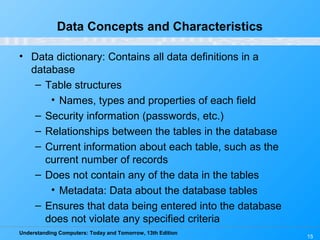 Understanding Computers: Today and Tomorrow, 13th Edition
15
Data Concepts and Characteristics
• Data dictionary: Contains all data definitions in a
database
– Table structures
• Names, types and properties of each field
– Security information (passwords, etc.)
– Relationships between the tables in the database
– Current information about each table, such as the
current number of records
– Does not contain any of the data in the tables
• Metadata: Data about the database tables
– Ensures that data being entered into the database
does not violate any specified criteria
 