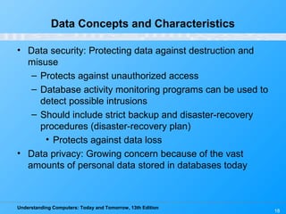 Understanding Computers: Today and Tomorrow, 13th Edition
18
Data Concepts and Characteristics
• Data security: Protecting data against destruction and
misuse
– Protects against unauthorized access
– Database activity monitoring programs can be used to
detect possible intrusions
– Should include strict backup and disaster-recovery
procedures (disaster-recovery plan)
• Protects against data loss
• Data privacy: Growing concern because of the vast
amounts of personal data stored in databases today
 