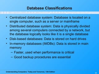 Understanding Computers: Today and Tomorrow, 13th Edition
24
Database Classifications
• Centralized database system: Database is located on a
single computer, such as a server or mainframe
• Distributed database system: Data is physically divided
among several computers connected by a network, but
the database logically looks like it is a single database
• Disk-based databases: Data is stored on hard drives
• In-memory databases (IMDBs): Data is stored in main
memory
– Faster, used when performance is critical
– Good backup procedures are essential
 