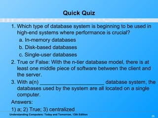 Understanding Computers: Today and Tomorrow, 13th Edition
26
Quick Quiz
1. Which type of database system is beginning to be used in
high-end systems where performance is crucial?
a. In-memory databases
b. Disk-based databases
c. Single-user databases
2. True or False: With the n-tier database model, there is at
least one middle piece of software between the client and
the server.
3. With a(n) ______________________ database system, the
databases used by the system are all located on a single
computer.
Answers:
1) a; 2) True; 3) centralized
 