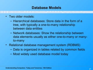 Understanding Computers: Today and Tomorrow, 13th Edition
27
Database Models
• Two older models:
– Hierarchical databases: Store data in the form of a
tree, with typically a one-to-many relationship
between data entities
– Network databases: Show the relationship between
data elements usually as either one-to-many or many-
to-many
• Relational database management system (RDBMS)
– Data is organized in tables related by common fields
– Most widely used database model today
 