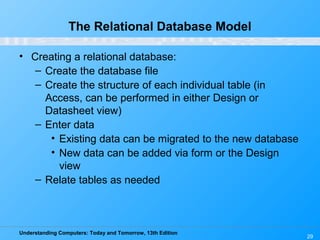 Understanding Computers: Today and Tomorrow, 13th Edition
29
The Relational Database Model
• Creating a relational database:
– Create the database file
– Create the structure of each individual table (in
Access, can be performed in either Design or
Datasheet view)
– Enter data
• Existing data can be migrated to the new database
• New data can be added via form or the Design
view
– Relate tables as needed
 