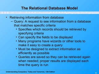 Understanding Computers: Today and Tomorrow, 13th Edition
33
The Relational Database Model
• Retrieving information from database
– Query: A request to see information from a database
that matches specific criteria
• Specifies which records should be retrieved by
specifying criteria
• Can specify the fields to be displayed
• Many programs have wizards or other tools to
make it easy to create a query
• Must be designed to extract information as
efficiently as possible
• Queries are saved so they can be retrieved again
when needed; proper results are displayed each
time the query is run
 