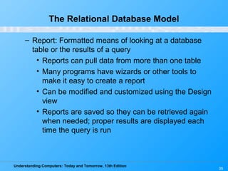 Understanding Computers: Today and Tomorrow, 13th Edition
35
The Relational Database Model
– Report: Formatted means of looking at a database
table or the results of a query
• Reports can pull data from more than one table
• Many programs have wizards or other tools to
make it easy to create a report
• Can be modified and customized using the Design
view
• Reports are saved so they can be retrieved again
when needed; proper results are displayed each
time the query is run
 