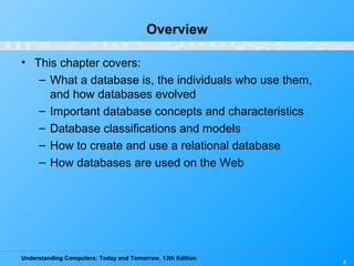 Understanding Computers: Today and Tomorrow, 13th Edition
4
Overview
• This chapter covers:
– What a database is, the individuals who use them,
and how databases evolved
– Important database concepts and characteristics
– Database classifications and models
– How to create and use a relational database
– How databases are used on the Web
 