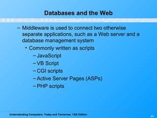 Understanding Computers: Today and Tomorrow, 13th Edition
45
Databases and the Web
– Middleware is used to connect two otherwise
separate applications, such as a Web server and a
database management system
• Commonly written as scripts
– JavaScript
– VB Script
– CGI scripts
– Active Server Pages (ASPs)
– PHP scripts
 