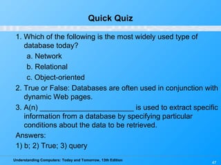 Understanding Computers: Today and Tomorrow, 13th Edition
47
Quick Quiz
1. Which of the following is the most widely used type of
database today?
a. Network
b. Relational
c. Object-oriented
2. True or False: Databases are often used in conjunction with
dynamic Web pages.
3. A(n) _______________________ is used to extract specific
information from a database by specifying particular
conditions about the data to be retrieved.
Answers:
1) b; 2) True; 3) query
 