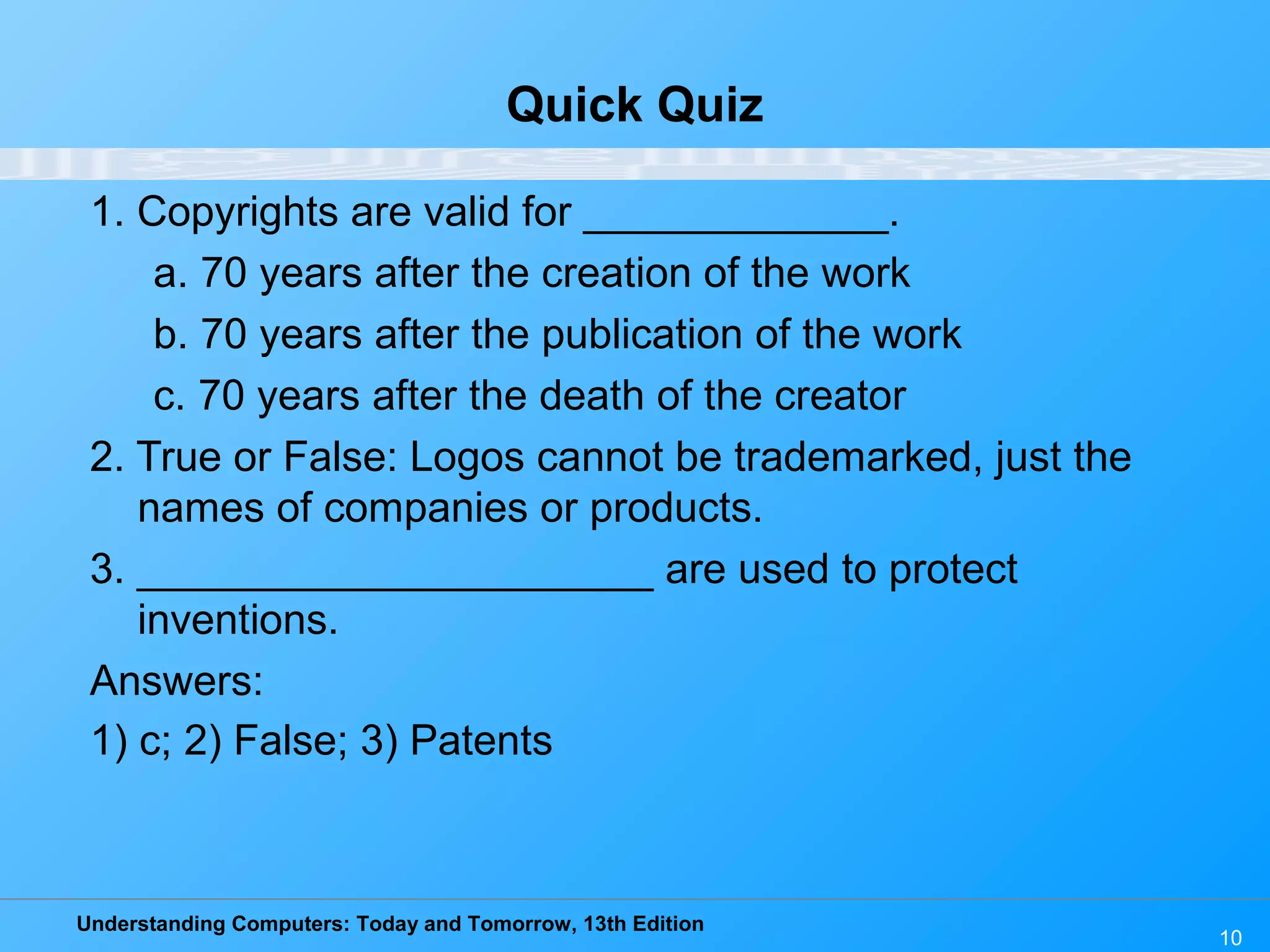 Understanding Computers: Today and Tomorrow, 13th Edition
10
Quick Quiz
1. Copyrights are valid for _____________.
a. 70 years after the creation of the work
b. 70 years after the publication of the work
c. 70 years after the death of the creator
2. True or False: Logos cannot be trademarked, just the
names of companies or products.
3. ______________________ are used to protect
inventions.
Answers:
1) c; 2) False; 3) Patents
 
