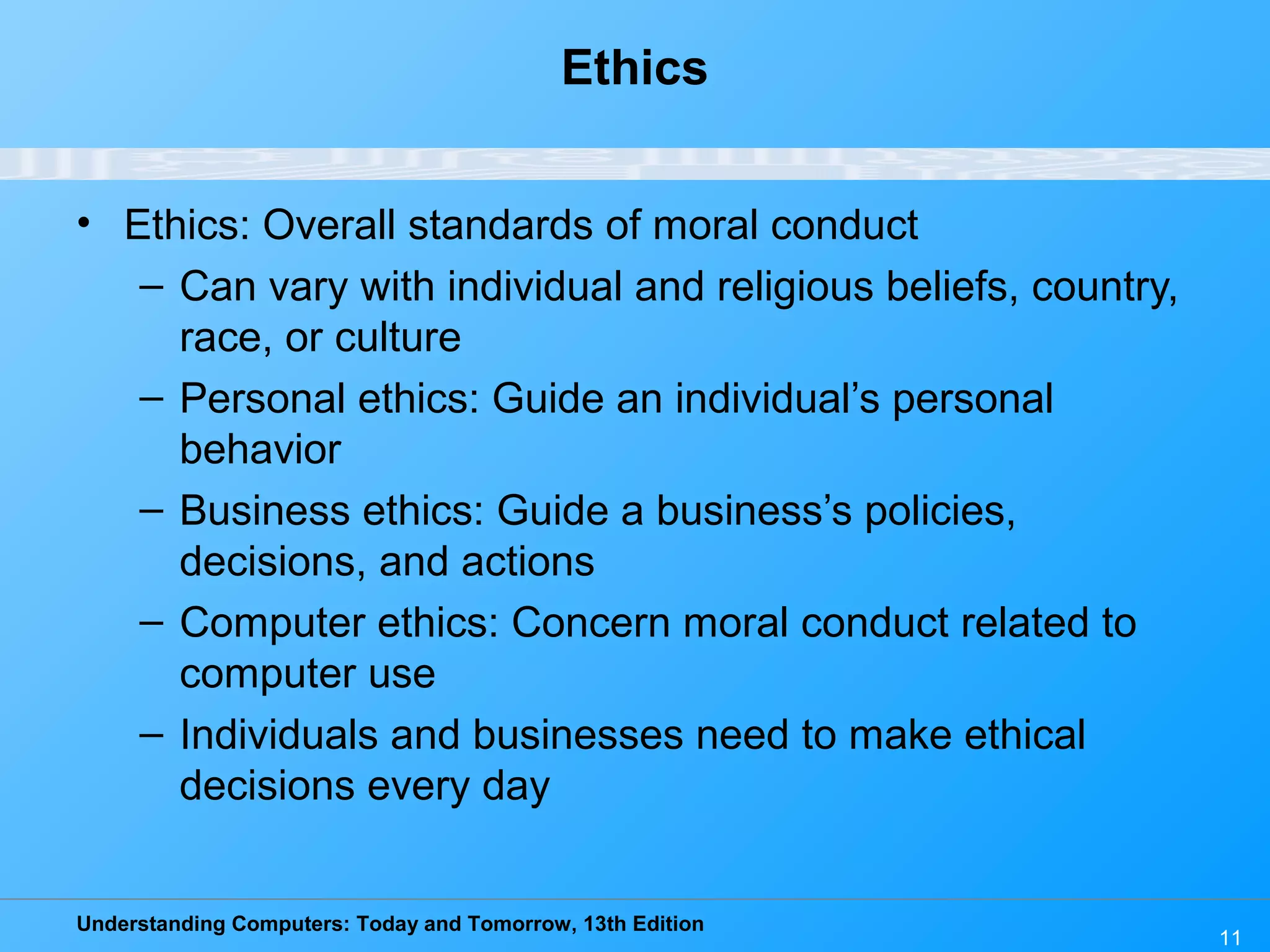 Understanding Computers: Today and Tomorrow, 13th Edition
11
Ethics
• Ethics: Overall standards of moral conduct
– Can vary with individual and religious beliefs, country,
race, or culture
– Personal ethics: Guide an individual’s personal
behavior
– Business ethics: Guide a business’s policies,
decisions, and actions
– Computer ethics: Concern moral conduct related to
computer use
– Individuals and businesses need to make ethical
decisions every day
 