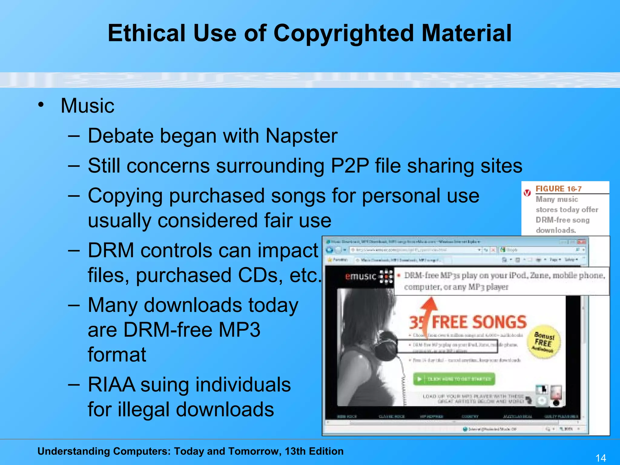 Understanding Computers: Today and Tomorrow, 13th Edition
14
Ethical Use of Copyrighted Material
• Music
– Debate began with Napster
– Still concerns surrounding P2P file sharing sites
– Copying purchased songs for personal use
usually considered fair use
– DRM controls can impact downloaded
files, purchased CDs, etc.
– Many downloads today
are DRM-free MP3
format
– RIAA suing individuals
for illegal downloads
 