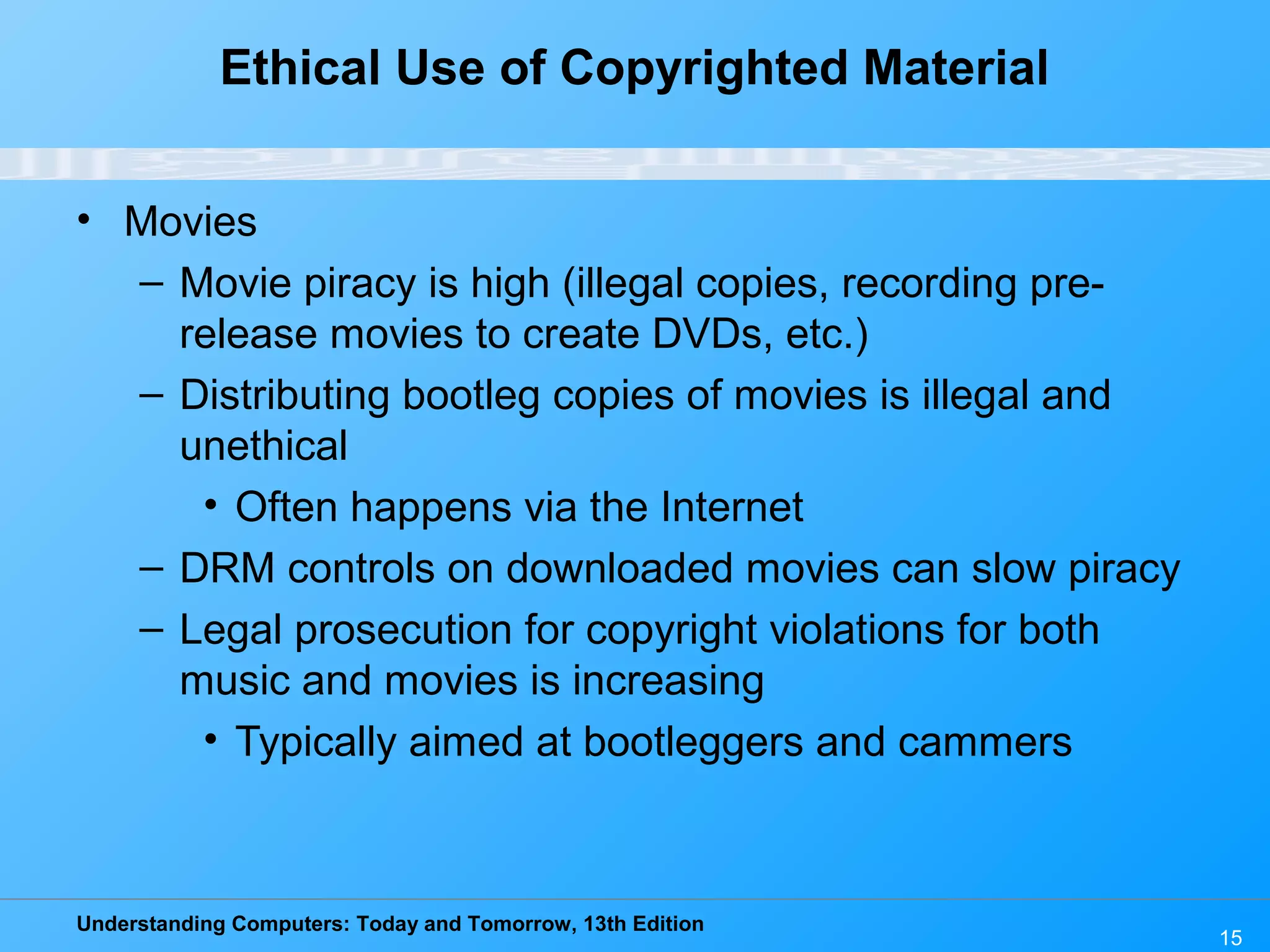 Understanding Computers: Today and Tomorrow, 13th Edition
15
Ethical Use of Copyrighted Material
• Movies
– Movie piracy is high (illegal copies, recording pre-
release movies to create DVDs, etc.)
– Distributing bootleg copies of movies is illegal and
unethical
• Often happens via the Internet
– DRM controls on downloaded movies can slow piracy
– Legal prosecution for copyright violations for both
music and movies is increasing
• Typically aimed at bootleggers and cammers
 