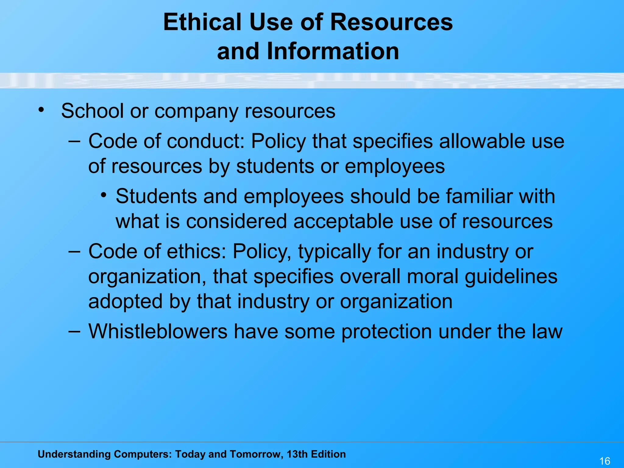 Understanding Computers: Today and Tomorrow, 13th Edition
16
Ethical Use of Resources
and Information
• School or company resources
– Code of conduct: Policy that specifies allowable use
of resources by students or employees
• Students and employees should be familiar with
what is considered acceptable use of resources
– Code of ethics: Policy, typically for an industry or
organization, that specifies overall moral guidelines
adopted by that industry or organization
– Whistleblowers have some protection under the law
 