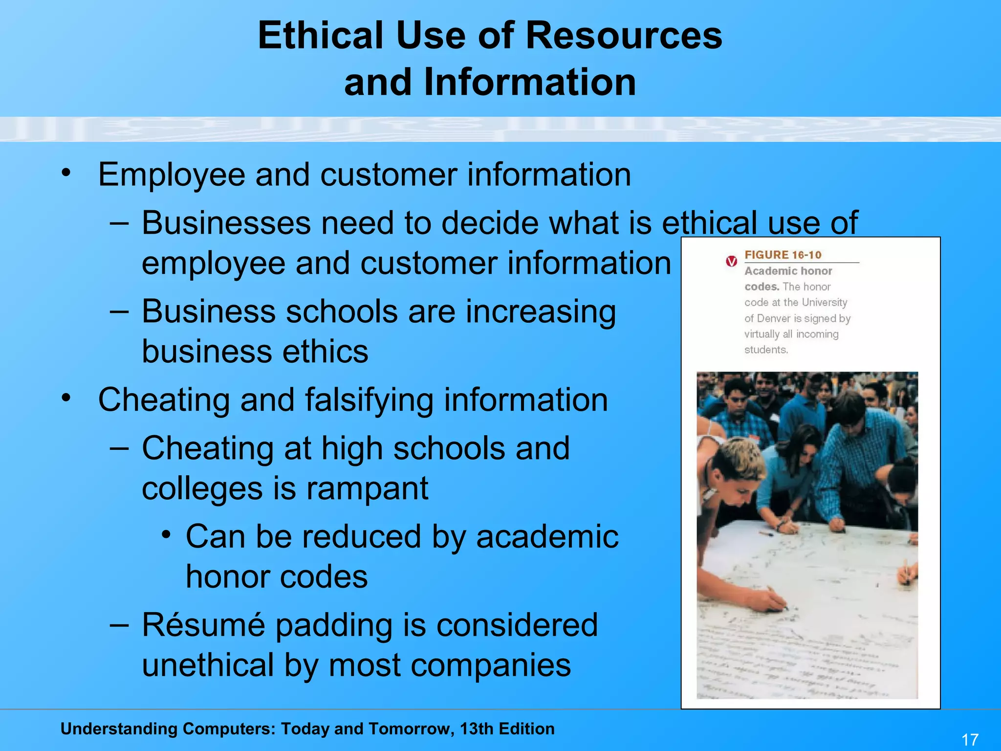 Understanding Computers: Today and Tomorrow, 13th Edition
17
Ethical Use of Resources
and Information
• Employee and customer information
– Businesses need to decide what is ethical use of
employee and customer information
– Business schools are increasing
business ethics
• Cheating and falsifying information
– Cheating at high schools and
colleges is rampant
• Can be reduced by academic
honor codes
– Résumé padding is considered
unethical by most companies
 