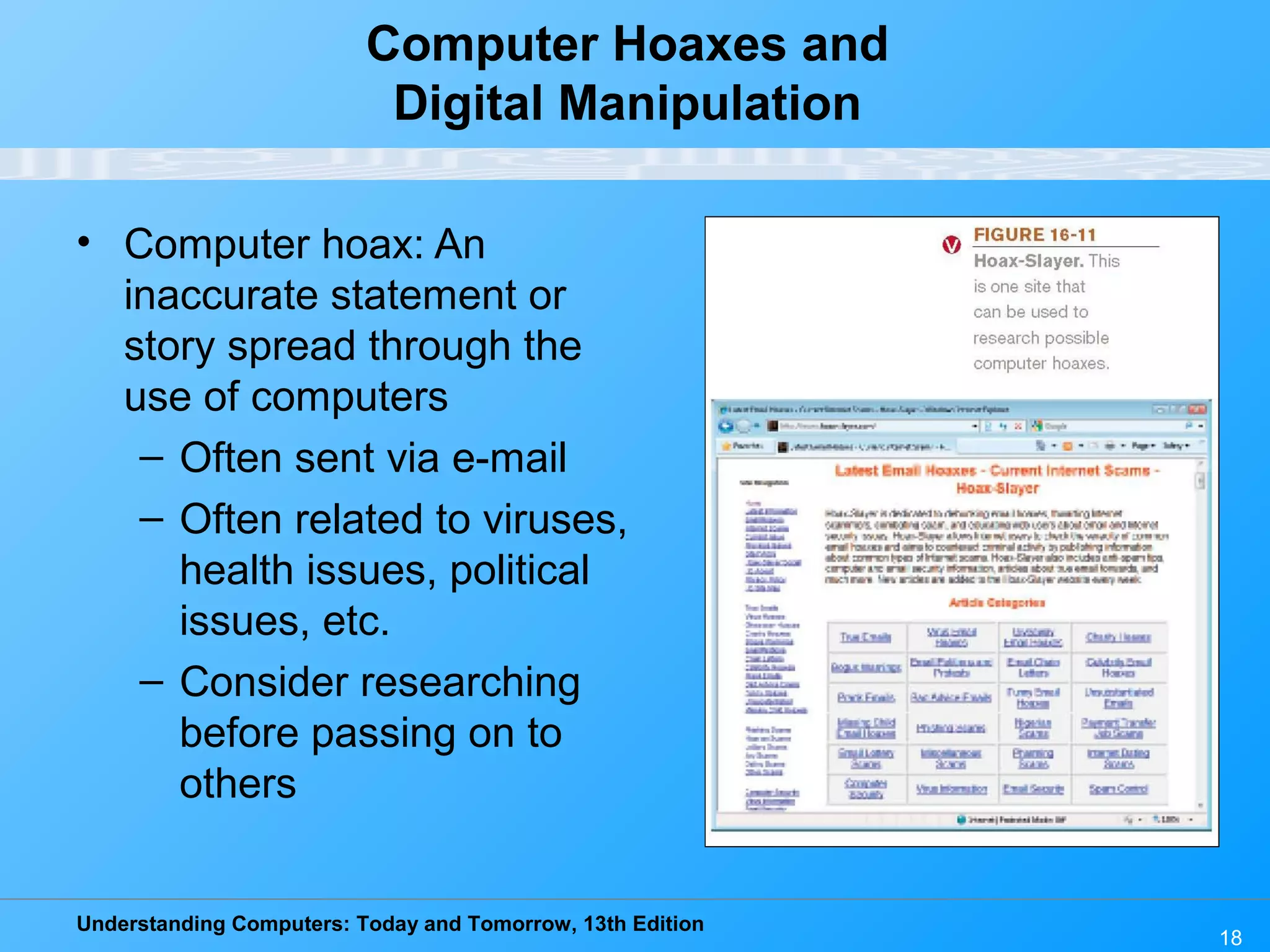 Understanding Computers: Today and Tomorrow, 13th Edition
18
Computer Hoaxes and
Digital Manipulation
• Computer hoax: An
inaccurate statement or
story spread through the
use of computers
– Often sent via e-mail
– Often related to viruses,
health issues, political
issues, etc.
– Consider researching
before passing on to
others
 