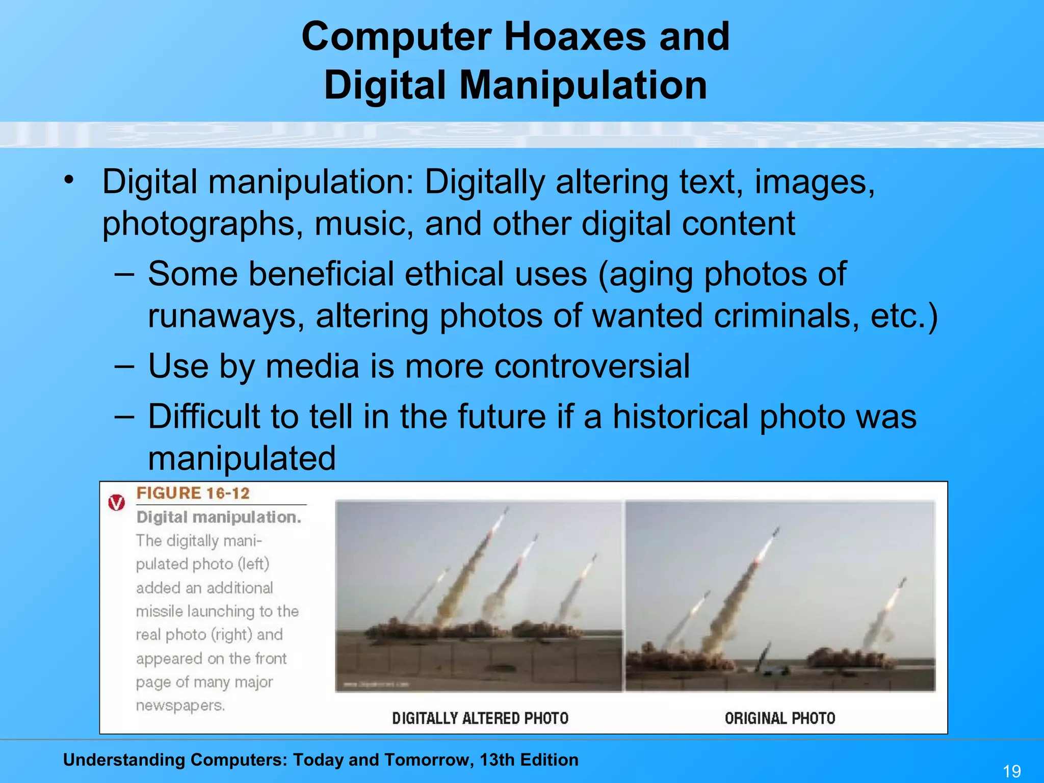 Understanding Computers: Today and Tomorrow, 13th Edition
19
Computer Hoaxes and
Digital Manipulation
• Digital manipulation: Digitally altering text, images,
photographs, music, and other digital content
– Some beneficial ethical uses (aging photos of
runaways, altering photos of wanted criminals, etc.)
– Use by media is more controversial
– Difficult to tell in the future if a historical photo was
manipulated
 