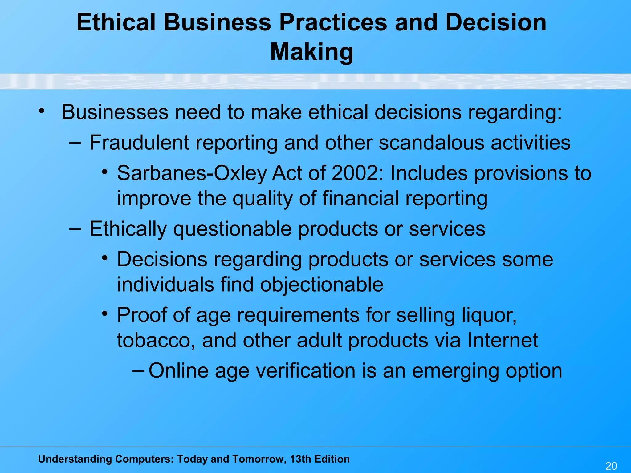 Understanding Computers: Today and Tomorrow, 13th Edition
20
Ethical Business Practices and Decision
Making
• Businesses need to make ethical decisions regarding:
– Fraudulent reporting and other scandalous activities
• Sarbanes-Oxley Act of 2002: Includes provisions to
improve the quality of financial reporting
– Ethically questionable products or services
• Decisions regarding products or services some
individuals find objectionable
• Proof of age requirements for selling liquor,
tobacco, and other adult products via Internet
– Online age verification is an emerging option
 