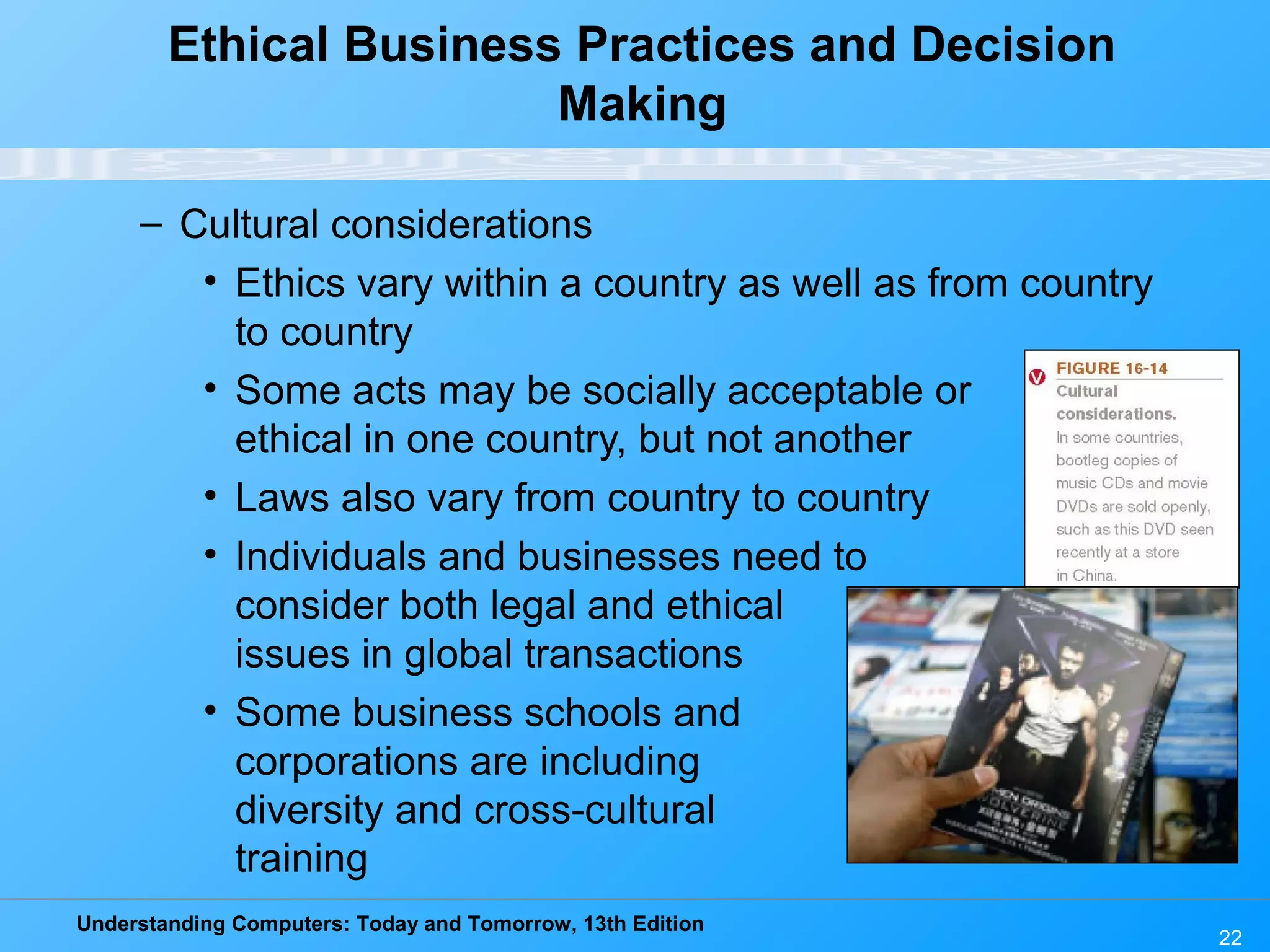 Understanding Computers: Today and Tomorrow, 13th Edition
22
Ethical Business Practices and Decision
Making
– Cultural considerations
• Ethics vary within a country as well as from country
to country
• Some acts may be socially acceptable or
ethical in one country, but not another
• Laws also vary from country to country
• Individuals and businesses need to
consider both legal and ethical
issues in global transactions
• Some business schools and
corporations are including
diversity and cross-cultural
training
 