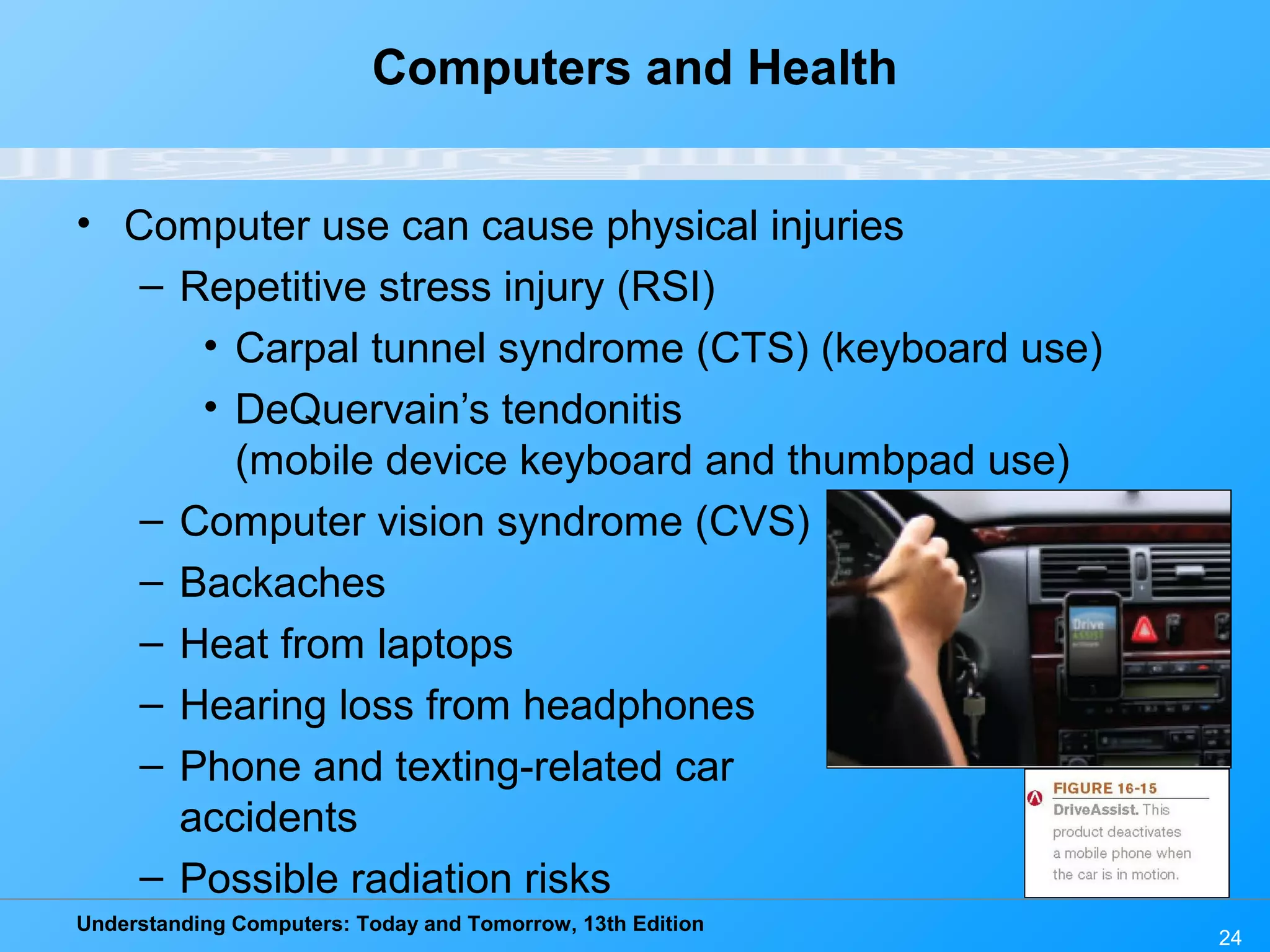 Understanding Computers: Today and Tomorrow, 13th Edition
24
Computers and Health
• Computer use can cause physical injuries
– Repetitive stress injury (RSI)
• Carpal tunnel syndrome (CTS) (keyboard use)
• DeQuervain’s tendonitis
(mobile device keyboard and thumbpad use)
– Computer vision syndrome (CVS)
– Backaches
– Heat from laptops
– Hearing loss from headphones
– Phone and texting-related car
accidents
– Possible radiation risks
 