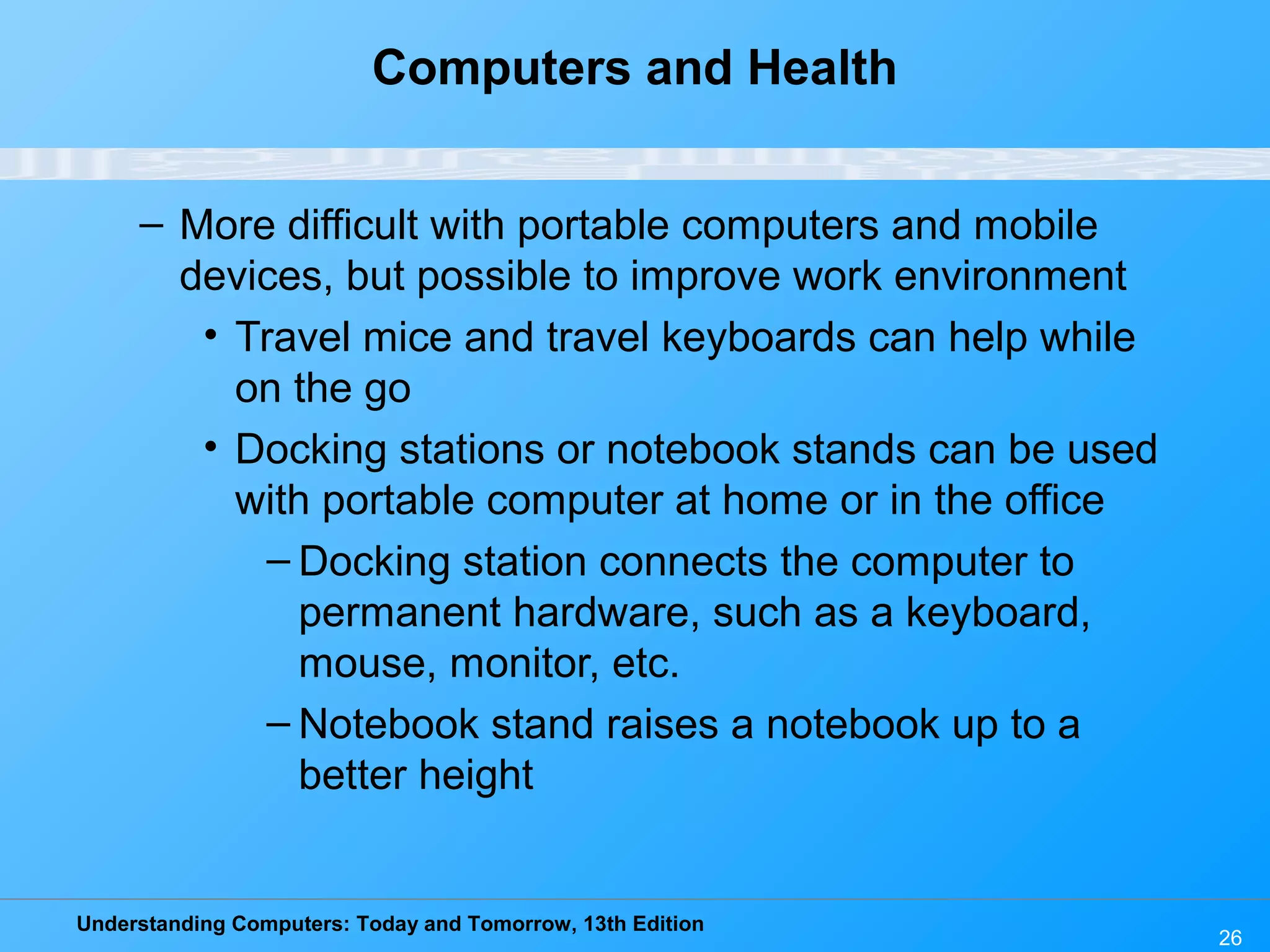 Understanding Computers: Today and Tomorrow, 13th Edition
26
Computers and Health
– More difficult with portable computers and mobile
devices, but possible to improve work environment
• Travel mice and travel keyboards can help while
on the go
• Docking stations or notebook stands can be used
with portable computer at home or in the office
– Docking station connects the computer to
permanent hardware, such as a keyboard,
mouse, monitor, etc.
– Notebook stand raises a notebook up to a
better height
 