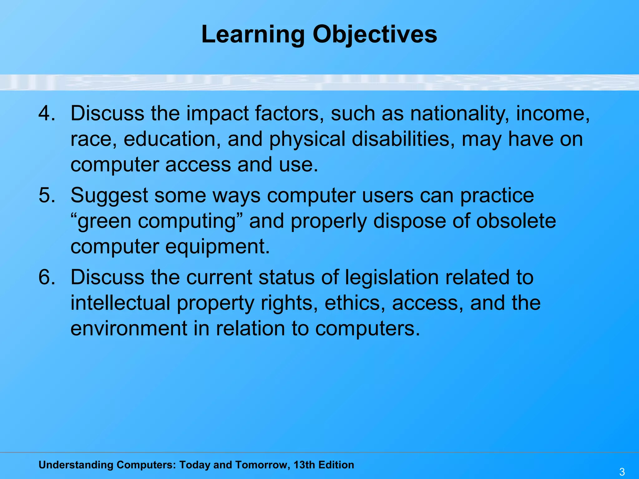 Understanding Computers: Today and Tomorrow, 13th Edition
3
Learning Objectives
4. Discuss the impact factors, such as nationality, income,
race, education, and physical disabilities, may have on
computer access and use.
5. Suggest some ways computer users can practice
“green computing” and properly dispose of obsolete
computer equipment.
6. Discuss the current status of legislation related to
intellectual property rights, ethics, access, and the
environment in relation to computers.
 