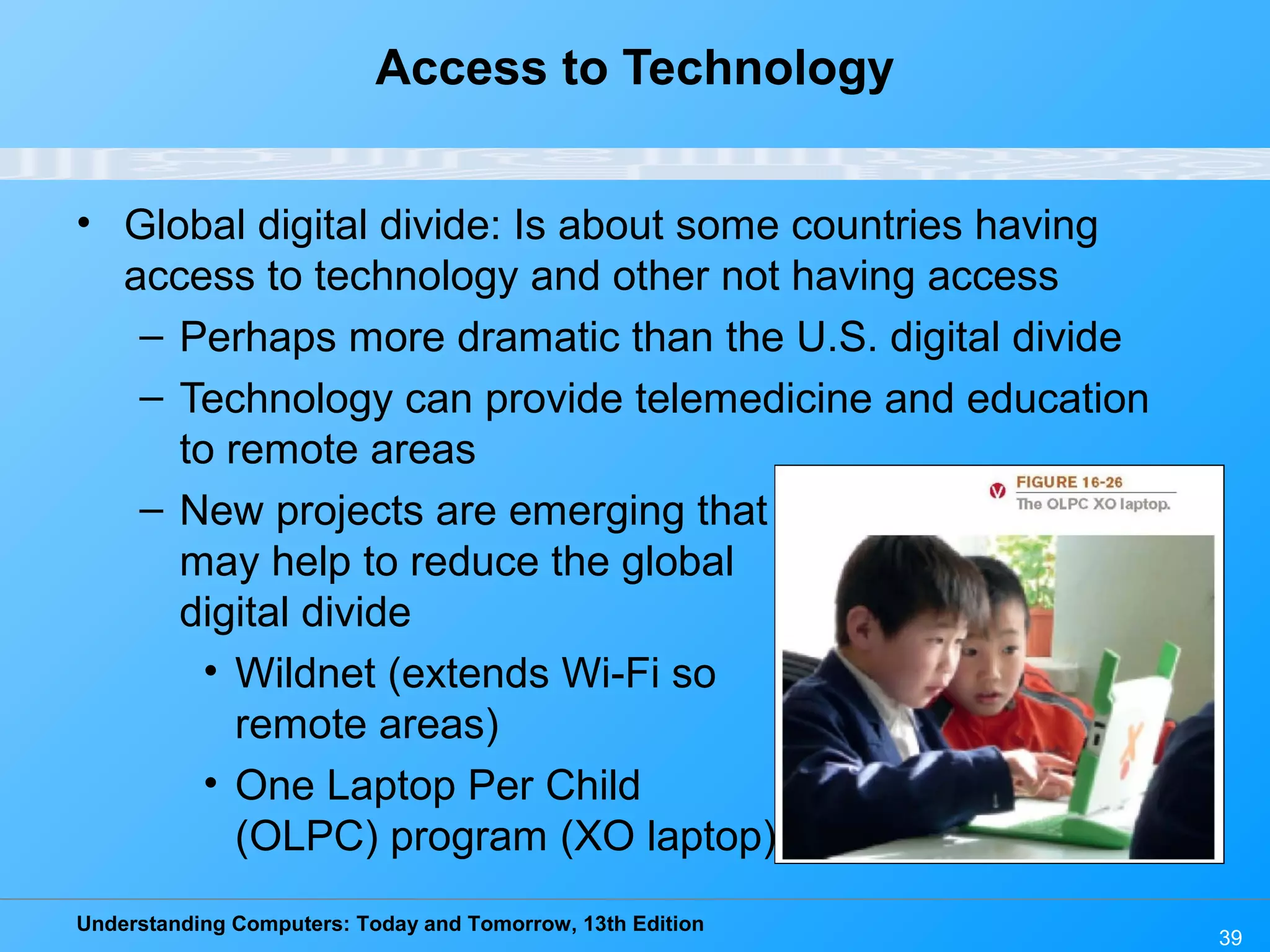 Understanding Computers: Today and Tomorrow, 13th Edition
39
Access to Technology
• Global digital divide: Is about some countries having
access to technology and other not having access
– Perhaps more dramatic than the U.S. digital divide
– Technology can provide telemedicine and education
to remote areas
– New projects are emerging that
may help to reduce the global
digital divide
• Wildnet (extends Wi-Fi so
remote areas)
• One Laptop Per Child
(OLPC) program (XO laptop)
 