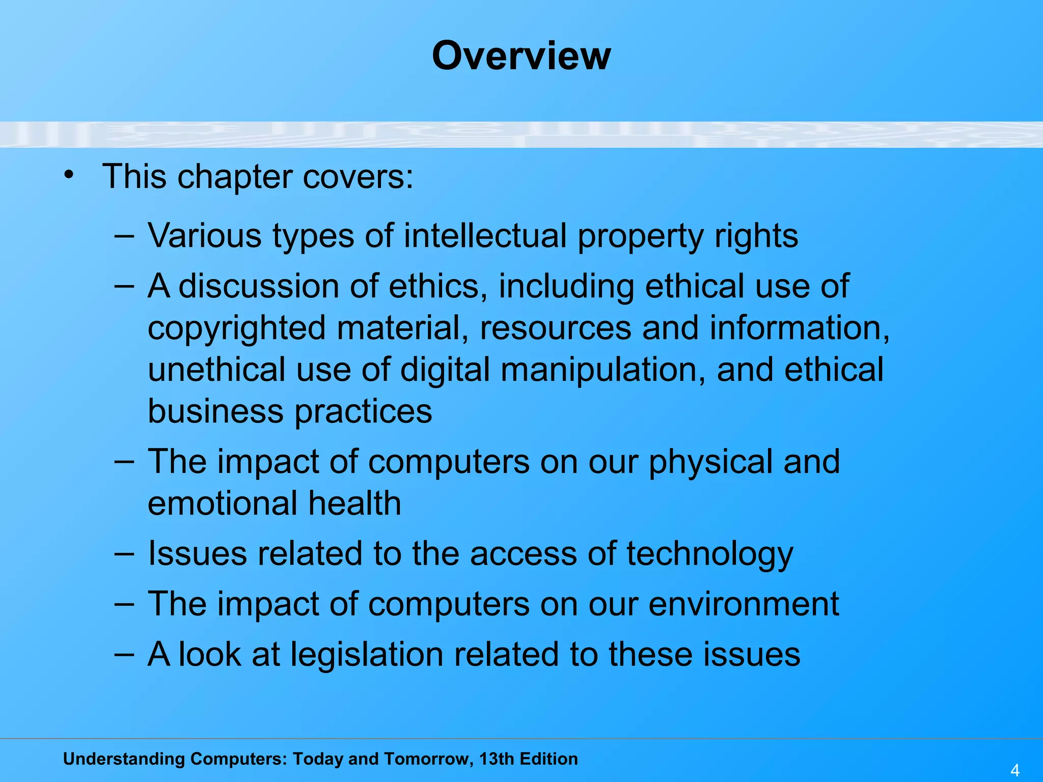Understanding Computers: Today and Tomorrow, 13th Edition
4
Overview
• This chapter covers:
– Various types of intellectual property rights
– A discussion of ethics, including ethical use of
copyrighted material, resources and information,
unethical use of digital manipulation, and ethical
business practices
– The impact of computers on our physical and
emotional health
– Issues related to the access of technology
– The impact of computers on our environment
– A look at legislation related to these issues
 