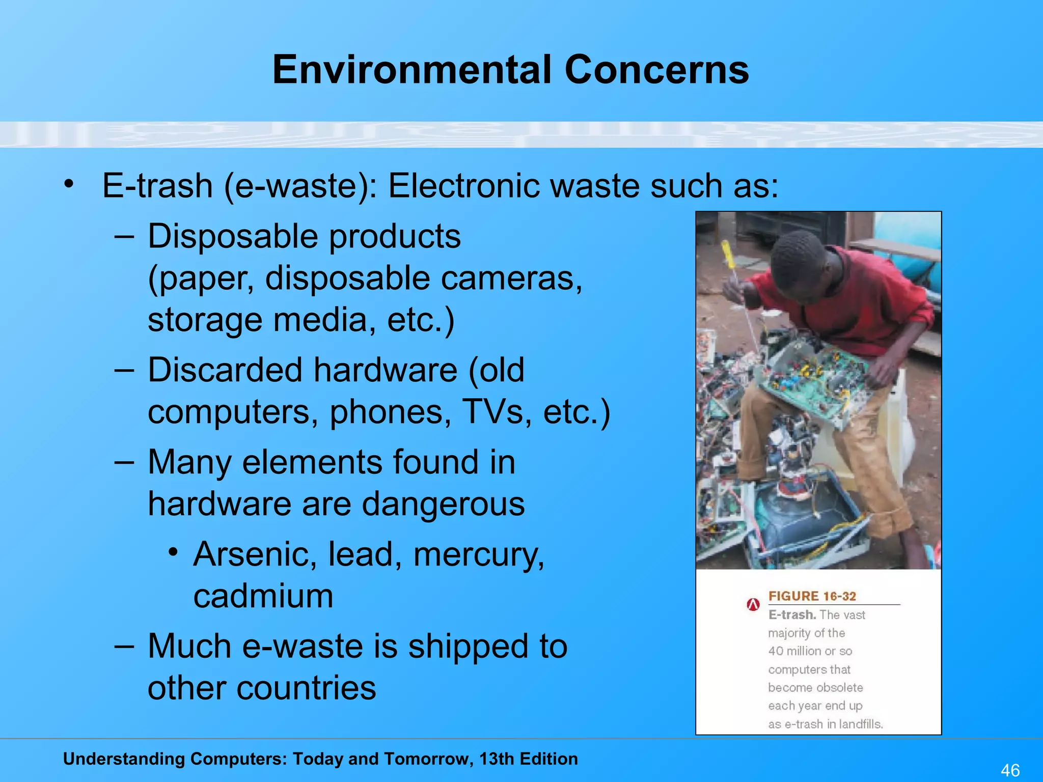Understanding Computers: Today and Tomorrow, 13th Edition
46
Environmental Concerns
• E-trash (e-waste): Electronic waste such as:
– Disposable products
(paper, disposable cameras,
storage media, etc.)
– Discarded hardware (old
computers, phones, TVs, etc.)
– Many elements found in
hardware are dangerous
• Arsenic, lead, mercury,
cadmium
– Much e-waste is shipped to
other countries
 
