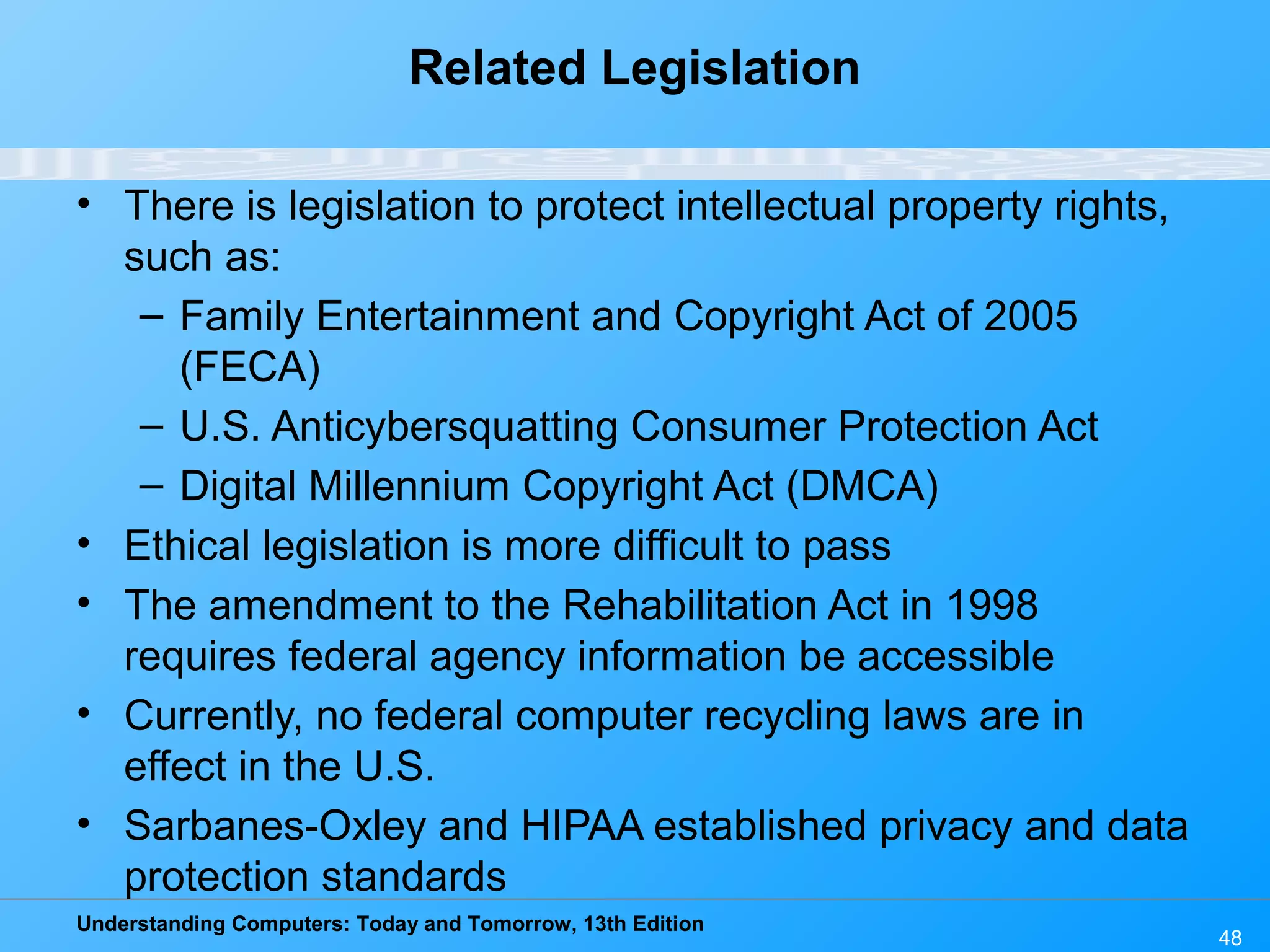 Understanding Computers: Today and Tomorrow, 13th Edition
48
Related Legislation
• There is legislation to protect intellectual property rights,
such as:
– Family Entertainment and Copyright Act of 2005
(FECA)
– U.S. Anticybersquatting Consumer Protection Act
– Digital Millennium Copyright Act (DMCA)
• Ethical legislation is more difficult to pass
• The amendment to the Rehabilitation Act in 1998
requires federal agency information be accessible
• Currently, no federal computer recycling laws are in
effect in the U.S.
• Sarbanes-Oxley and HIPAA established privacy and data
protection standards
 