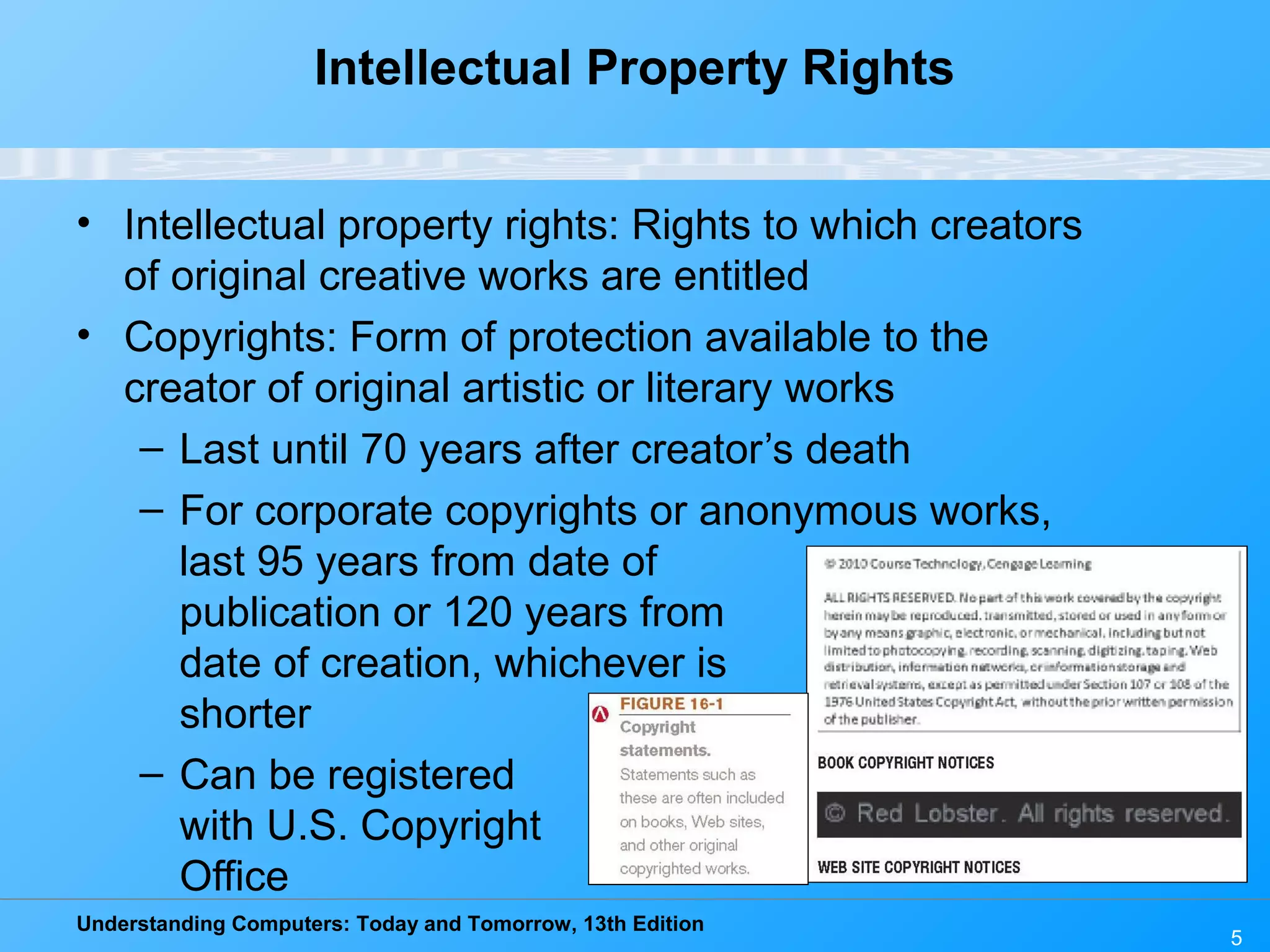 Understanding Computers: Today and Tomorrow, 13th Edition
5
Intellectual Property Rights
• Intellectual property rights: Rights to which creators
of original creative works are entitled
• Copyrights: Form of protection available to the
creator of original artistic or literary works
– Last until 70 years after creator’s death
– For corporate copyrights or anonymous works,
last 95 years from date of
publication or 120 years from
date of creation, whichever is
shorter
– Can be registered
with U.S. Copyright
Office
 