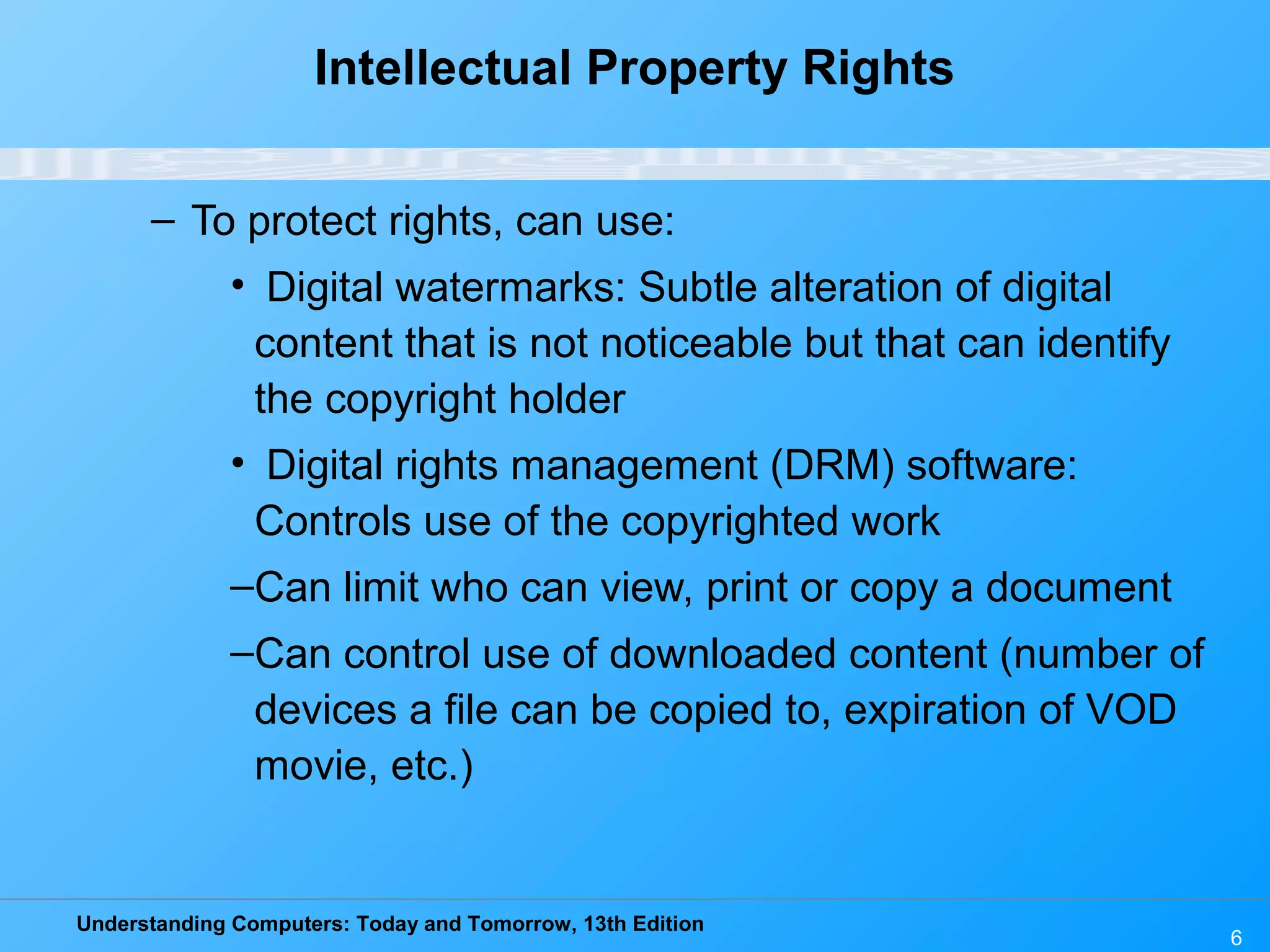 Understanding Computers: Today and Tomorrow, 13th Edition
6
Intellectual Property Rights
– To protect rights, can use:
• Digital watermarks: Subtle alteration of digital
content that is not noticeable but that can identify
the copyright holder
• Digital rights management (DRM) software:
Controls use of the copyrighted work
–Can limit who can view, print or copy a document
–Can control use of downloaded content (number of
devices a file can be copied to, expiration of VOD
movie, etc.)
 