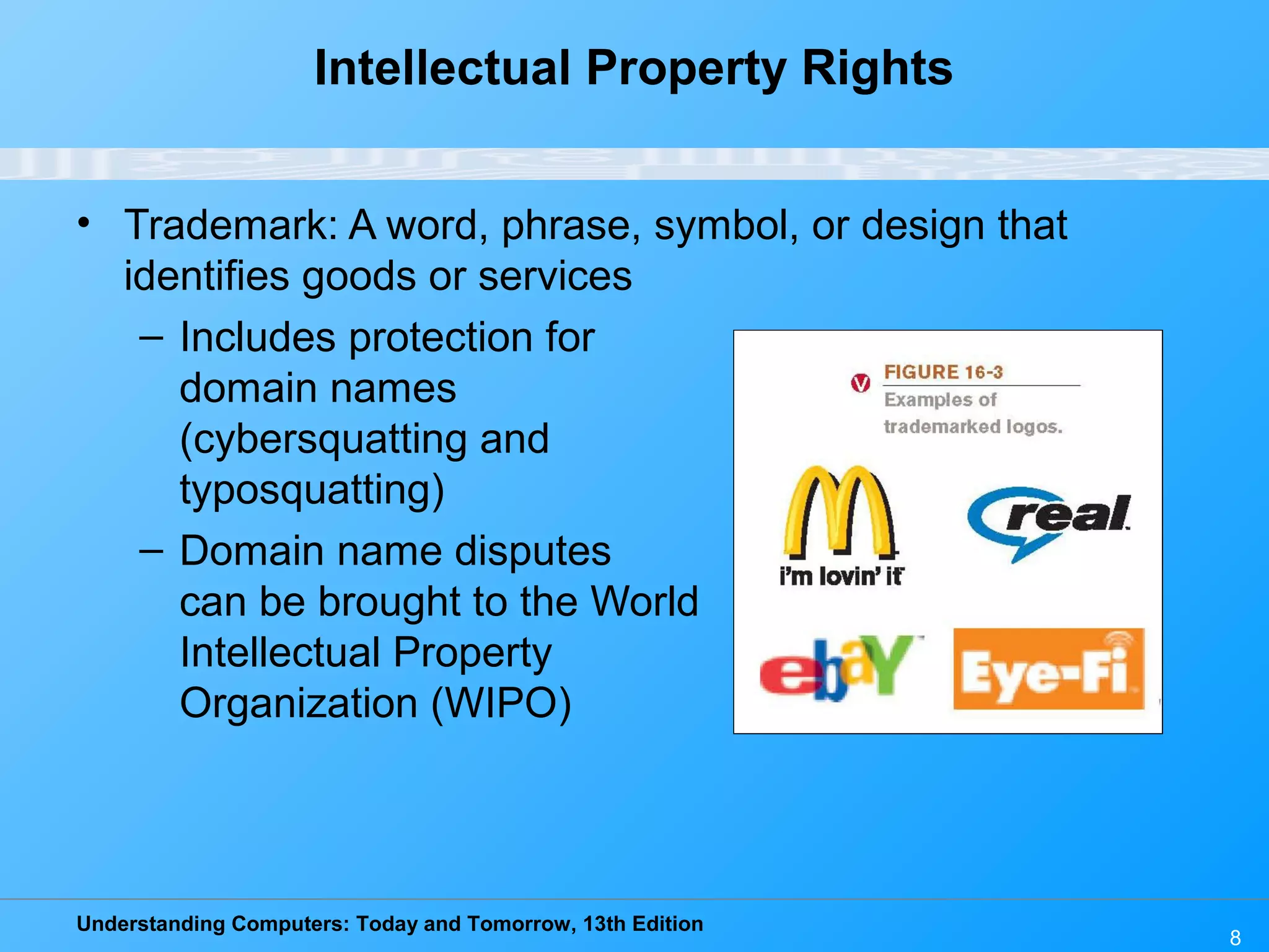 Understanding Computers: Today and Tomorrow, 13th Edition
8
Intellectual Property Rights
• Trademark: A word, phrase, symbol, or design that
identifies goods or services
– Includes protection for
domain names
(cybersquatting and
typosquatting)
– Domain name disputes
can be brought to the World
Intellectual Property
Organization (WIPO)
 