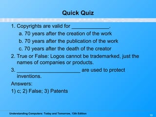 Understanding Computers: Today and Tomorrow, 13th Edition
10
Quick Quiz
1. Copyrights are valid for _____________.
a. 70 years after the creation of the work
b. 70 years after the publication of the work
c. 70 years after the death of the creator
2. True or False: Logos cannot be trademarked, just the
names of companies or products.
3. ______________________ are used to protect
inventions.
Answers:
1) c; 2) False; 3) Patents
 