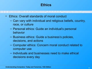 Understanding Computers: Today and Tomorrow, 13th Edition
11
Ethics
• Ethics: Overall standards of moral conduct
– Can vary with individual and religious beliefs, country,
race, or culture
– Personal ethics: Guide an individual’s personal
behavior
– Business ethics: Guide a business’s policies,
decisions, and actions
– Computer ethics: Concern moral conduct related to
computer use
– Individuals and businesses need to make ethical
decisions every day
 