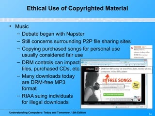 Understanding Computers: Today and Tomorrow, 13th Edition
14
Ethical Use of Copyrighted Material
• Music
– Debate began with Napster
– Still concerns surrounding P2P file sharing sites
– Copying purchased songs for personal use
usually considered fair use
– DRM controls can impact downloaded
files, purchased CDs, etc.
– Many downloads today
are DRM-free MP3
format
– RIAA suing individuals
for illegal downloads
 