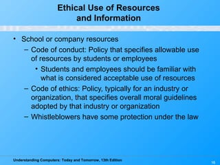 Understanding Computers: Today and Tomorrow, 13th Edition
16
Ethical Use of Resources
and Information
• School or company resources
– Code of conduct: Policy that specifies allowable use
of resources by students or employees
• Students and employees should be familiar with
what is considered acceptable use of resources
– Code of ethics: Policy, typically for an industry or
organization, that specifies overall moral guidelines
adopted by that industry or organization
– Whistleblowers have some protection under the law
 