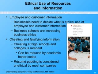 Understanding Computers: Today and Tomorrow, 13th Edition
17
Ethical Use of Resources
and Information
• Employee and customer information
– Businesses need to decide what is ethical use of
employee and customer information
– Business schools are increasing
business ethics
• Cheating and falsifying information
– Cheating at high schools and
colleges is rampant
• Can be reduced by academic
honor codes
– Résumé padding is considered
unethical by most companies
 