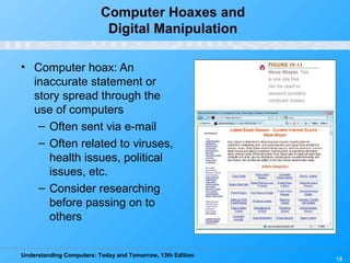 Understanding Computers: Today and Tomorrow, 13th Edition
18
Computer Hoaxes and
Digital Manipulation
• Computer hoax: An
inaccurate statement or
story spread through the
use of computers
– Often sent via e-mail
– Often related to viruses,
health issues, political
issues, etc.
– Consider researching
before passing on to
others
 