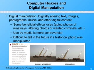 Understanding Computers: Today and Tomorrow, 13th Edition
19
Computer Hoaxes and
Digital Manipulation
• Digital manipulation: Digitally altering text, images,
photographs, music, and other digital content
– Some beneficial ethical uses (aging photos of
runaways, altering photos of wanted criminals, etc.)
– Use by media is more controversial
– Difficult to tell in the future if a historical photo was
manipulated
 