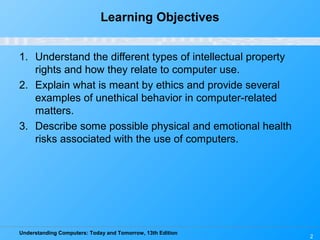 Understanding Computers: Today and Tomorrow, 13th Edition
2
Learning Objectives
1. Understand the different types of intellectual property
rights and how they relate to computer use.
2. Explain what is meant by ethics and provide several
examples of unethical behavior in computer-related
matters.
3. Describe some possible physical and emotional health
risks associated with the use of computers.
 