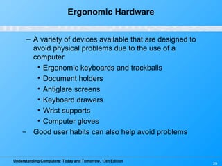 Understanding Computers: Today and Tomorrow, 13th Edition
29
Ergonomic Hardware
– A variety of devices available that are designed to
avoid physical problems due to the use of a
computer
• Ergonomic keyboards and trackballs
• Document holders
• Antiglare screens
• Keyboard drawers
• Wrist supports
• Computer gloves
̶ Good user habits can also help avoid problems
 