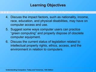 Understanding Computers: Today and Tomorrow, 13th Edition
3
Learning Objectives
4. Discuss the impact factors, such as nationality, income,
race, education, and physical disabilities, may have on
computer access and use.
5. Suggest some ways computer users can practice
“green computing” and properly dispose of obsolete
computer equipment.
6. Discuss the current status of legislation related to
intellectual property rights, ethics, access, and the
environment in relation to computers.
 