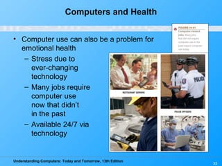Understanding Computers: Today and Tomorrow, 13th Edition
33
Computers and Health
• Computer use can also be a problem for
emotional health
– Stress due to
ever-changing
technology
– Many jobs require
computer use
now that didn’t
in the past
– Available 24/7 via
technology
 