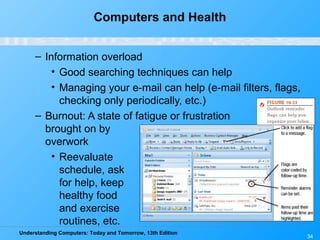 Understanding Computers: Today and Tomorrow, 13th Edition
34
Computers and Health
– Information overload
• Good searching techniques can help
• Managing your e-mail can help (e-mail filters, flags,
checking only periodically, etc.)
– Burnout: A state of fatigue or frustration
brought on by
overwork
• Reevaluate
schedule, ask
for help, keep
healthy food
and exercise
routines, etc.
 