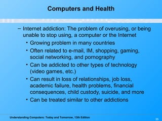 Understanding Computers: Today and Tomorrow, 13th Edition
35
Computers and Health
– Internet addiction: The problem of overusing, or being
unable to stop using, a computer or the Internet
• Growing problem in many countries
• Often related to e-mail, IM, shopping, gaming,
social networking, and pornography
• Can be addicted to other types of technology
(video games, etc.)
• Can result in loss of relationships, job loss,
academic failure, health problems, financial
consequences, child custody, suicide, and more
• Can be treated similar to other addictions
 