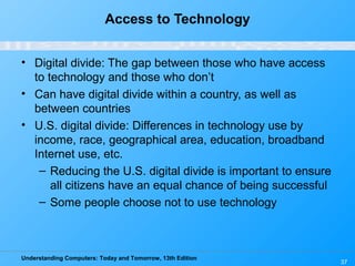 Understanding Computers: Today and Tomorrow, 13th Edition
37
Access to Technology
• Digital divide: The gap between those who have access
to technology and those who don’t
• Can have digital divide within a country, as well as
between countries
• U.S. digital divide: Differences in technology use by
income, race, geographical area, education, broadband
Internet use, etc.
– Reducing the U.S. digital divide is important to ensure
all citizens have an equal chance of being successful
– Some people choose not to use technology
 
